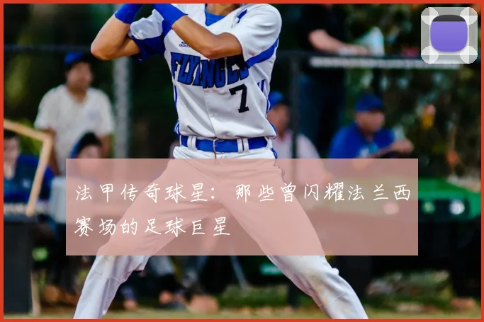 法甲传奇球星:那些曾闪耀法兰西赛场的足球巨星