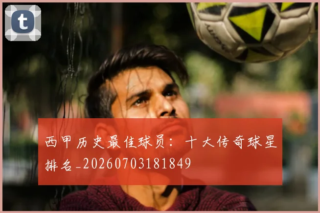 西甲历史最佳球员:十大传奇球星排名_20260703181849