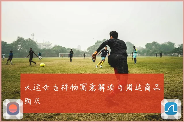 大运会吉祥物寓意解读与周边商品购买