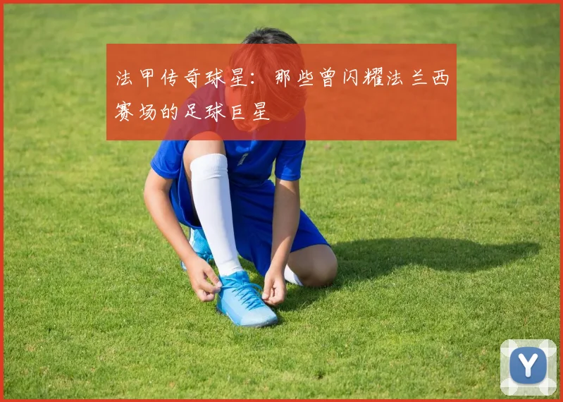 法甲传奇球星：那些曾闪耀法兰西赛场的足球巨星